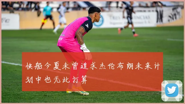 快船今夏未曾追求杰伦布朗未来计划中也无此打算