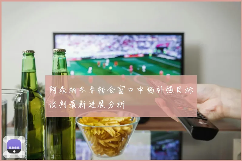 阿森纳冬季转会窗口中场补强目标谈判最新进展分析