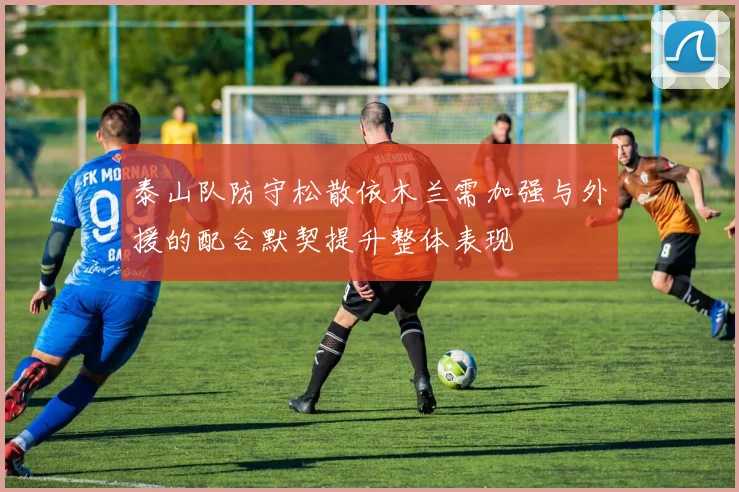 泰山队防守松散依木兰需加强与外援的配合默契提升整体表现