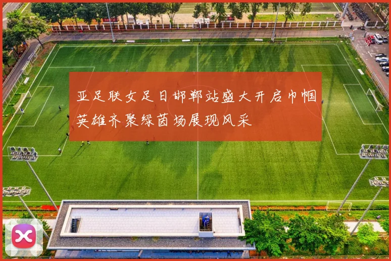 亚足联女足日邯郸站盛大开启巾帼英雄齐聚绿茵场展现风采
