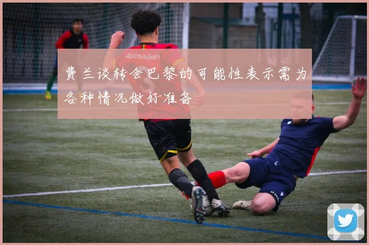 费兰谈转会巴黎的可能性表示需为各种情况做好准备