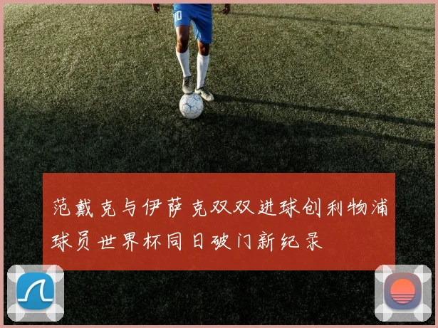 范戴克与伊萨克双双进球创利物浦球员世界杯同日破门新纪录