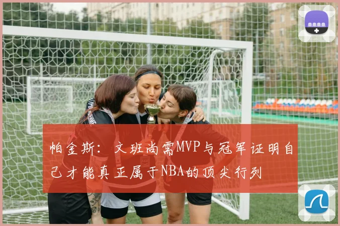 帕金斯：文班尚需MVP与冠军证明自己才能真正属于NBA的顶尖行列