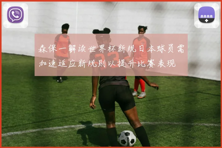 森保一解读世界杯新规日本球员需加速适应新规则以提升比赛表现