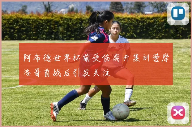 阿布德世界杯前受伤离开集训营摩洛哥首战后引发关注