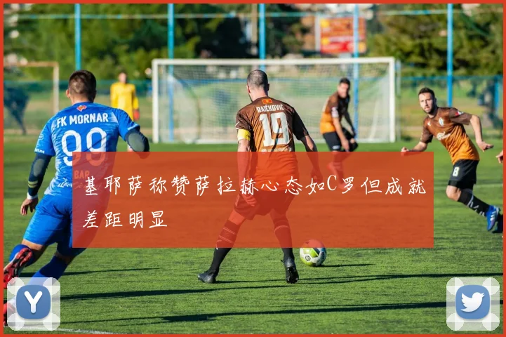 基耶萨称赞萨拉赫心态如C罗但成就差距明显