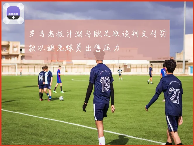 罗马老板计划与欧足联谈判支付罚款以避免球员出售压力