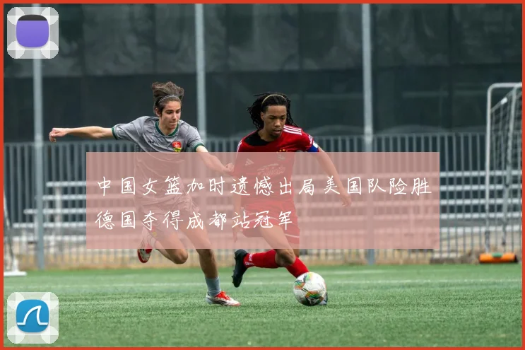 中国女篮加时遗憾出局美国队险胜德国夺得成都站冠军