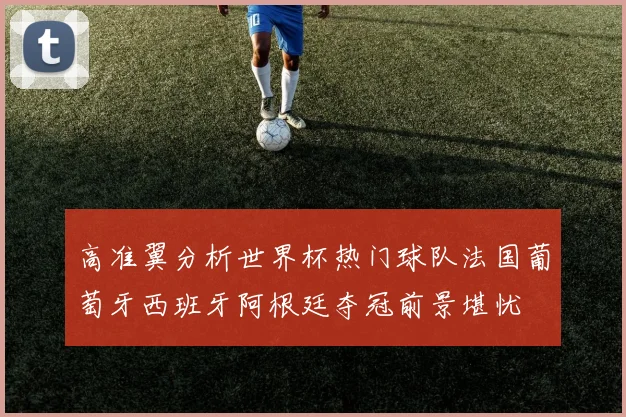 高准翼分析世界杯热门球队法国葡萄牙西班牙阿根廷夺冠前景堪忧
