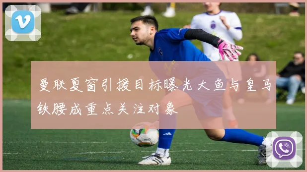 曼联夏窗引援目标曝光大鱼与皇马铁腰成重点关注对象