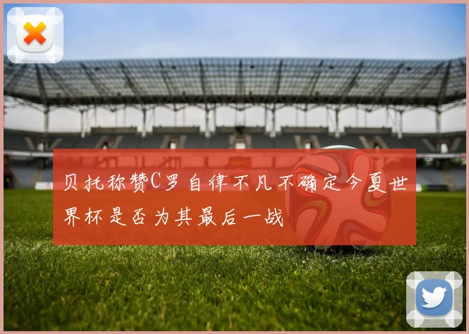 贝托称赞C罗自律不凡不确定今夏世界杯是否为其最后一战