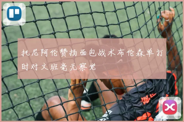 托尼阿伦赞扬面包战术布伦森单打时对文班毫无察觉