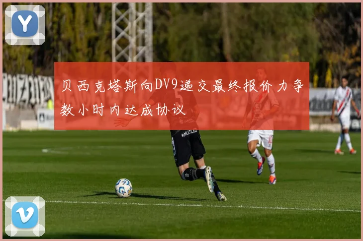 贝西克塔斯向DV9递交最终报价力争数小时内达成协议