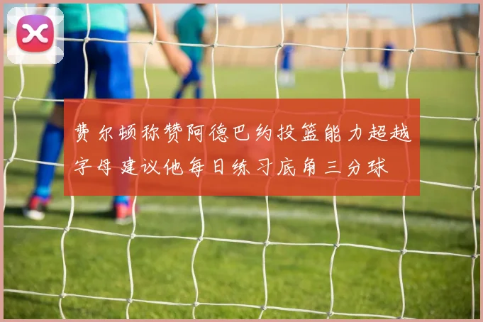费尔顿称赞阿德巴约投篮能力超越字母建议他每日练习底角三分球