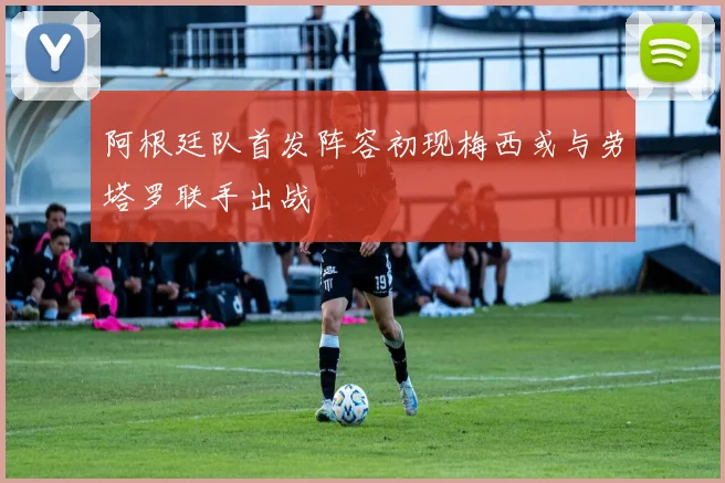 阿根廷队首发阵容初现梅西或与劳塔罗联手出战