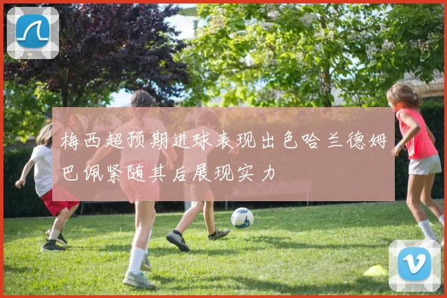 梅西超预期进球表现出色哈兰德姆巴佩紧随其后展现实力