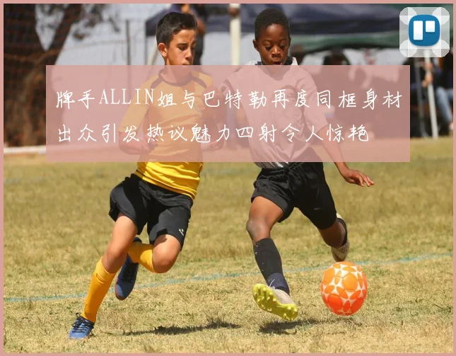牌手ALLIN姐与巴特勒再度同框身材出众引发热议魅力四射令人惊艳