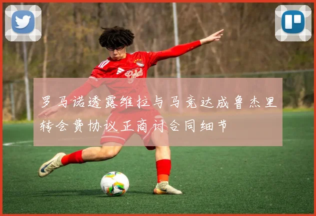 罗马诺透露维拉与马竞达成鲁杰里转会费协议正商讨合同细节