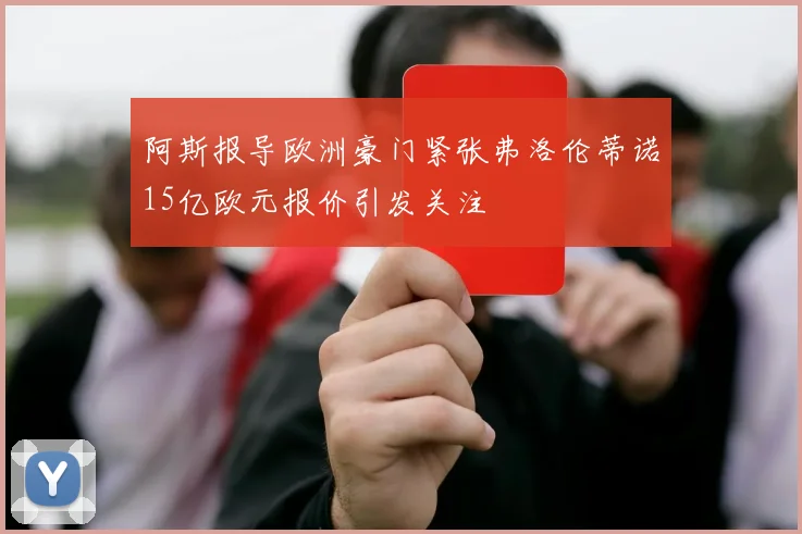 阿斯报导欧洲豪门紧张弗洛伦蒂诺15亿欧元报价引发关注