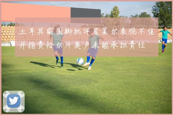 土耳其前国脚批评居莱尔表现不佳并指责恰尔汗奥卢未能承担责任