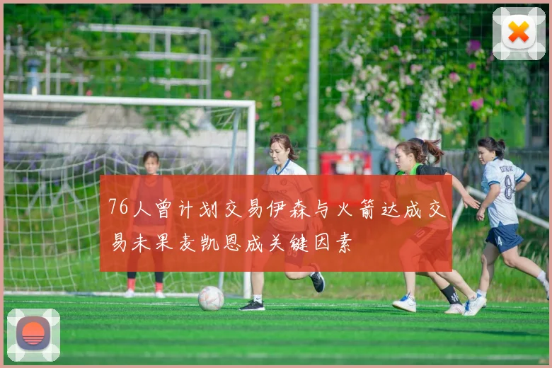 76人曾计划交易伊森与火箭达成交易未果麦凯恩成关键因素
