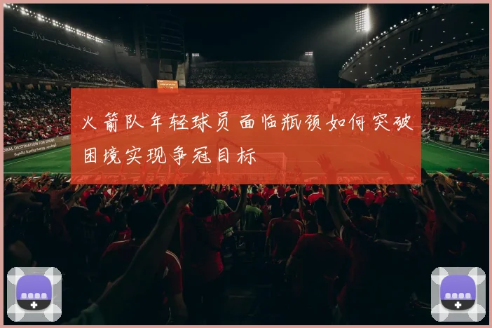 火箭队年轻球员面临瓶颈如何突破困境实现争冠目标