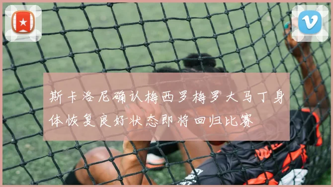 斯卡洛尼确认梅西罗梅罗大马丁身体恢复良好状态即将回归比赛