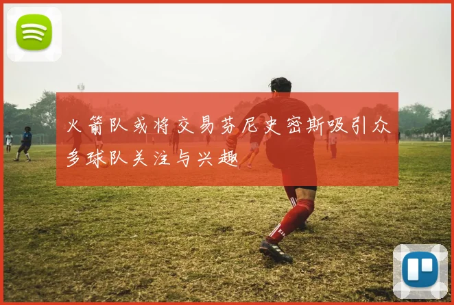 火箭队或将交易芬尼史密斯吸引众多球队关注与兴趣
