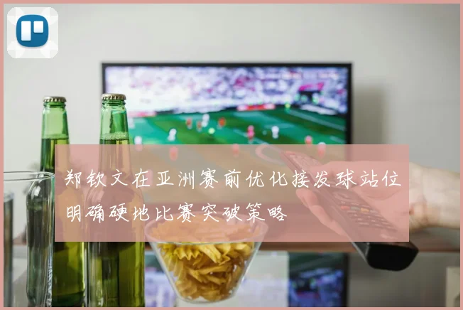 郑钦文在亚洲赛前优化接发球站位明确硬地比赛突破策略