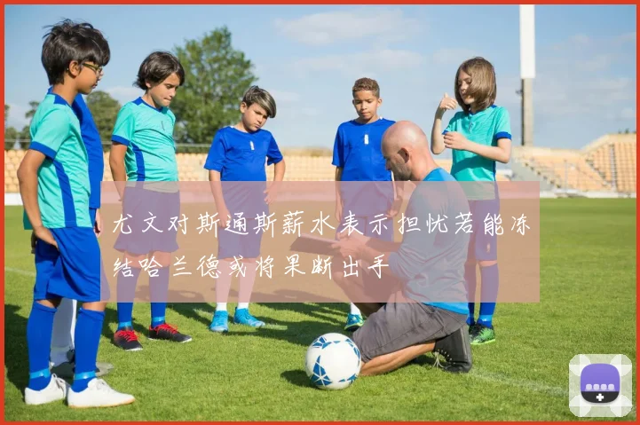 尤文对斯通斯薪水表示担忧若能冻结哈兰德或将果断出手