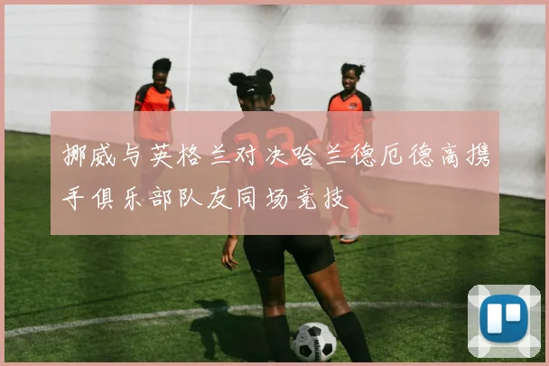 挪威与英格兰对决哈兰德厄德高携手俱乐部队友同场竞技