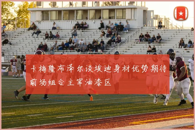 卡梅隆布泽尔谈埃迪身材优势期待前场组合主宰油漆区